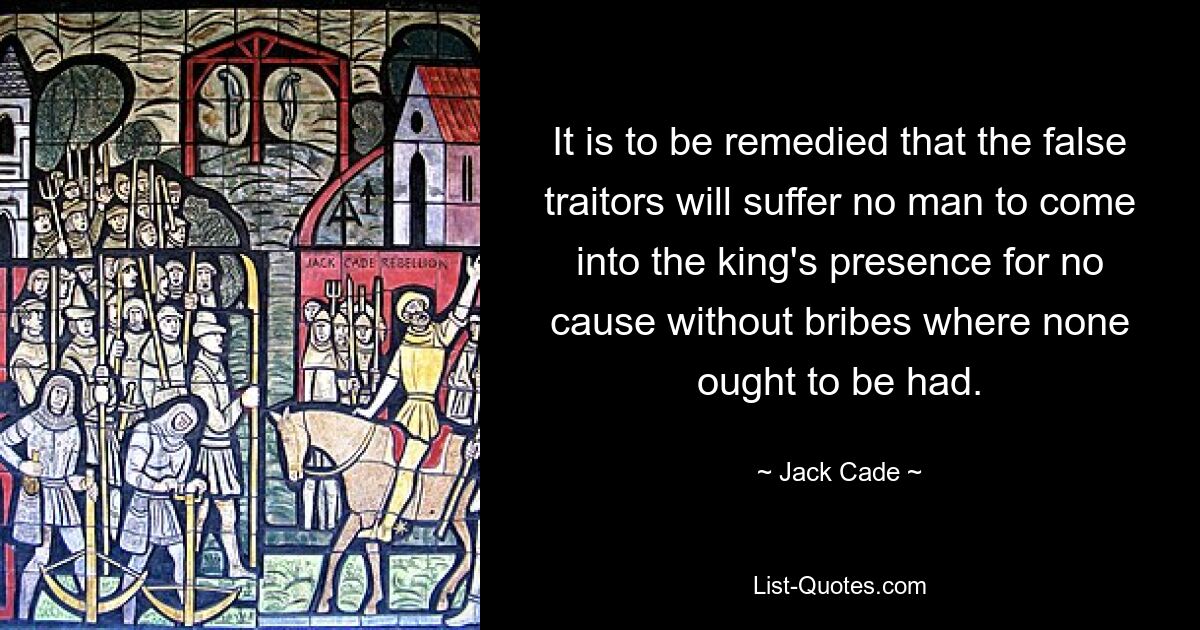 It is to be remedied that the false traitors will suffer no man to come into the king's presence for no cause without bribes where none ought to be had. — © Jack Cade