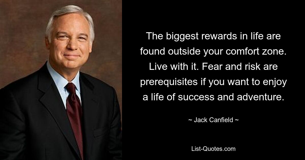 The biggest rewards in life are found outside your comfort zone. Live with it. Fear and risk are prerequisites if you want to enjoy a life of success and adventure. — © Jack Canfield