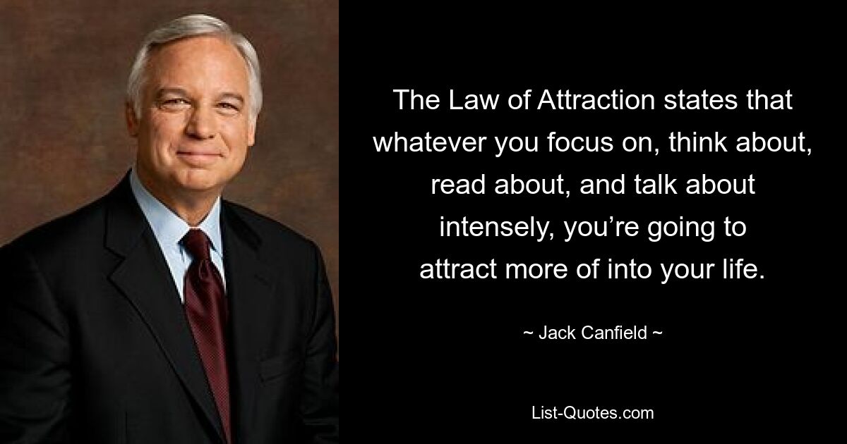 The Law of Attraction states that whatever you focus on, think about, read about, and talk about intensely, you’re going to attract more of into your life. — © Jack Canfield