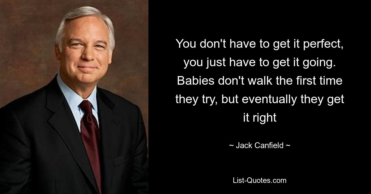 You don't have to get it perfect, you just have to get it going. Babies don't walk the first time they try, but eventually they get it right — © Jack Canfield