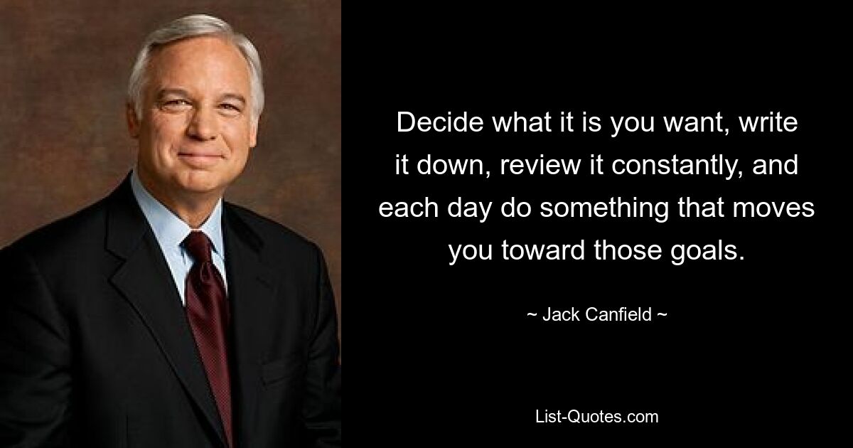 Decide what it is you want, write it down, review it constantly, and each day do something that moves you toward those goals. — © Jack Canfield