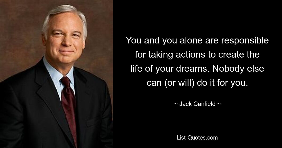 You and you alone are responsible for taking actions to create the life of your dreams. Nobody else can (or will) do it for you. — © Jack Canfield