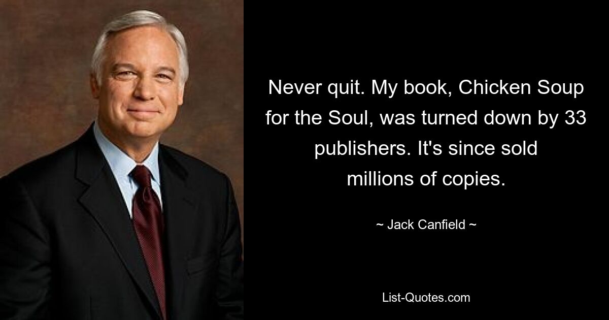 Never quit. My book, Chicken Soup for the Soul, was turned down by 33 publishers. It's since sold millions of copies. — © Jack Canfield