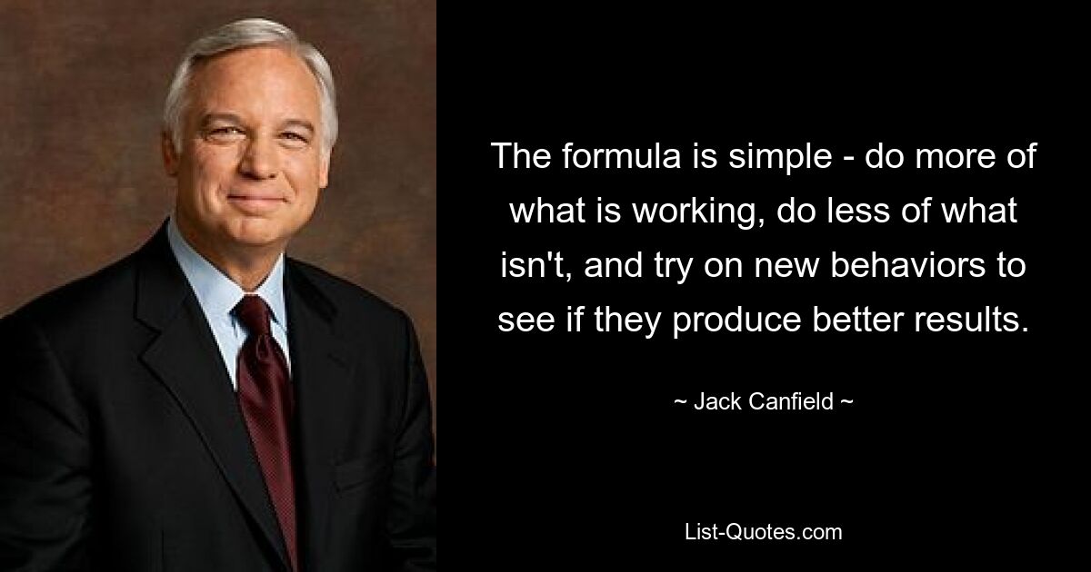 The formula is simple - do more of what is working, do less of what isn't, and try on new behaviors to see if they produce better results. — © Jack Canfield