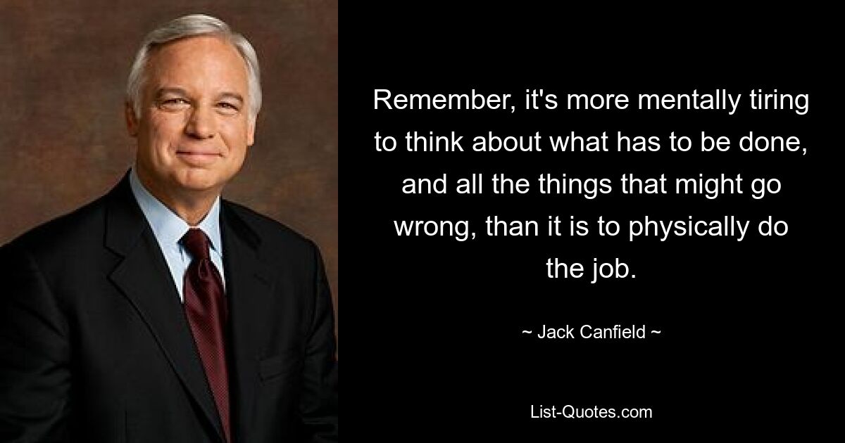 Remember, it's more mentally tiring to think about what has to be done, and all the things that might go wrong, than it is to physically do the job. — © Jack Canfield