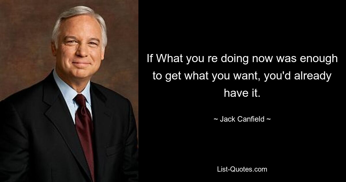 If What you re doing now was enough to get what you want, you'd already have it. — © Jack Canfield