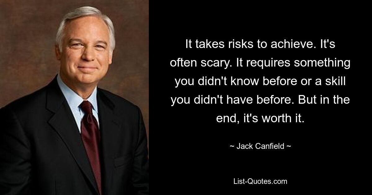 It takes risks to achieve. It's often scary. It requires something you didn't know before or a skill you didn't have before. But in the end, it's worth it. — © Jack Canfield