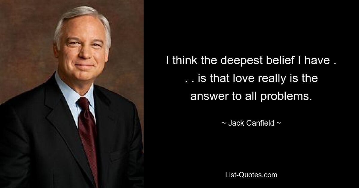 I think the deepest belief I have . . . is that love really is the answer to all problems. — © Jack Canfield