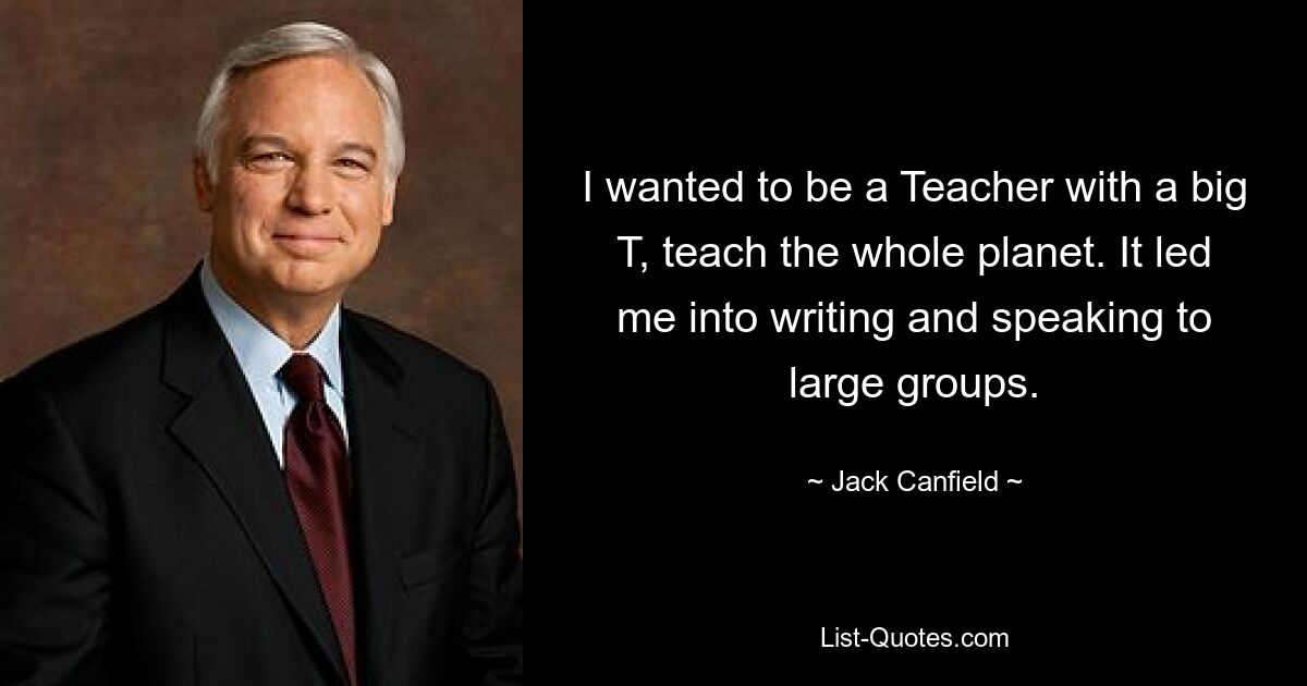 I wanted to be a Teacher with a big T, teach the whole planet. It led me into writing and speaking to large groups. — © Jack Canfield