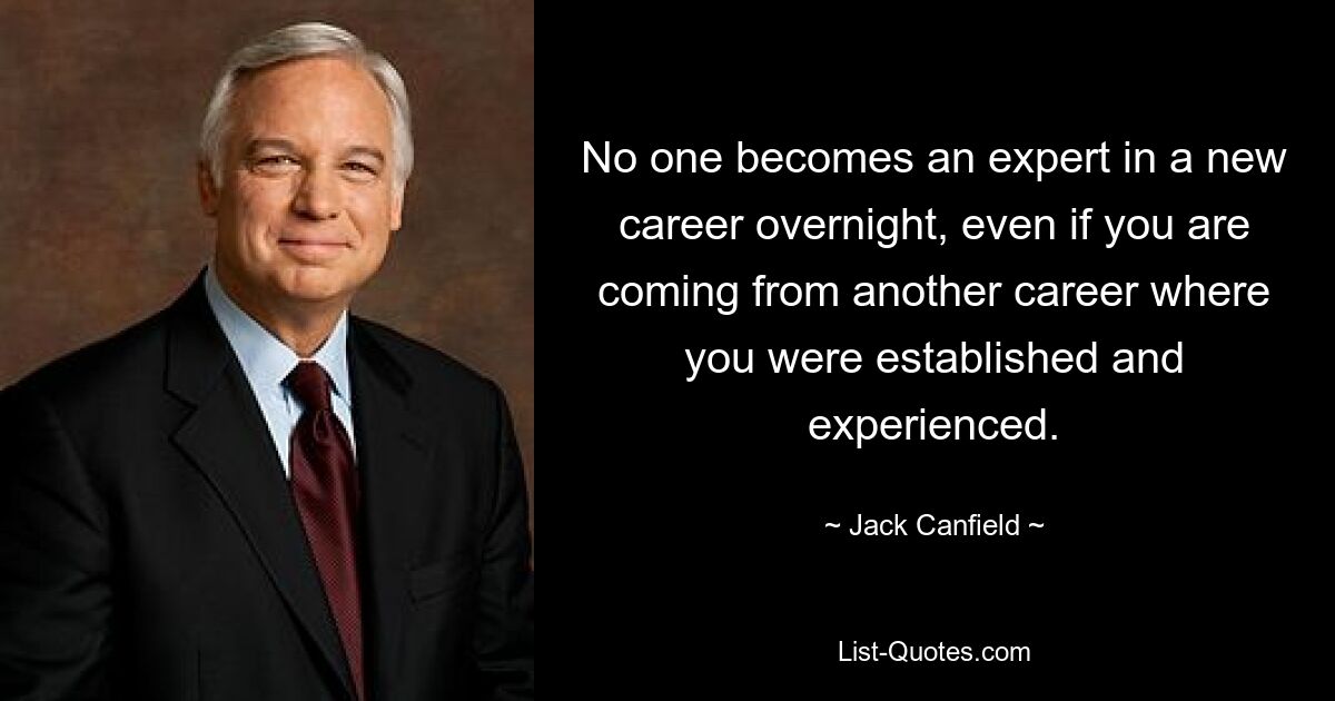 No one becomes an expert in a new career overnight, even if you are coming from another career where you were established and experienced. — © Jack Canfield