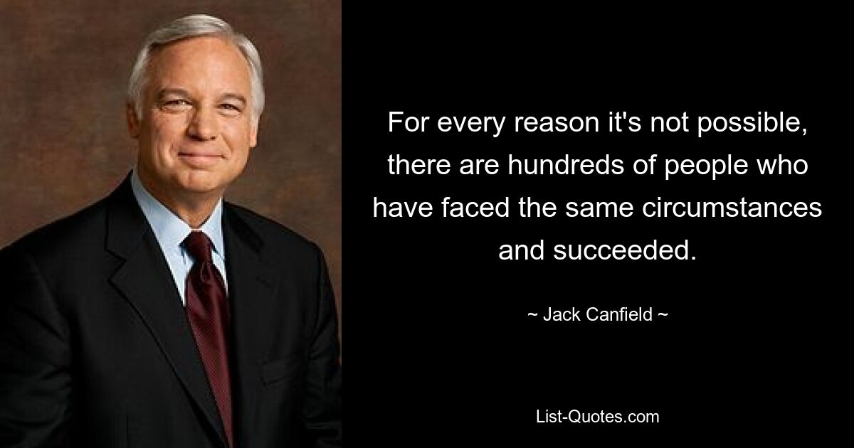 For every reason it's not possible, there are hundreds of people who have faced the same circumstances and succeeded. — © Jack Canfield