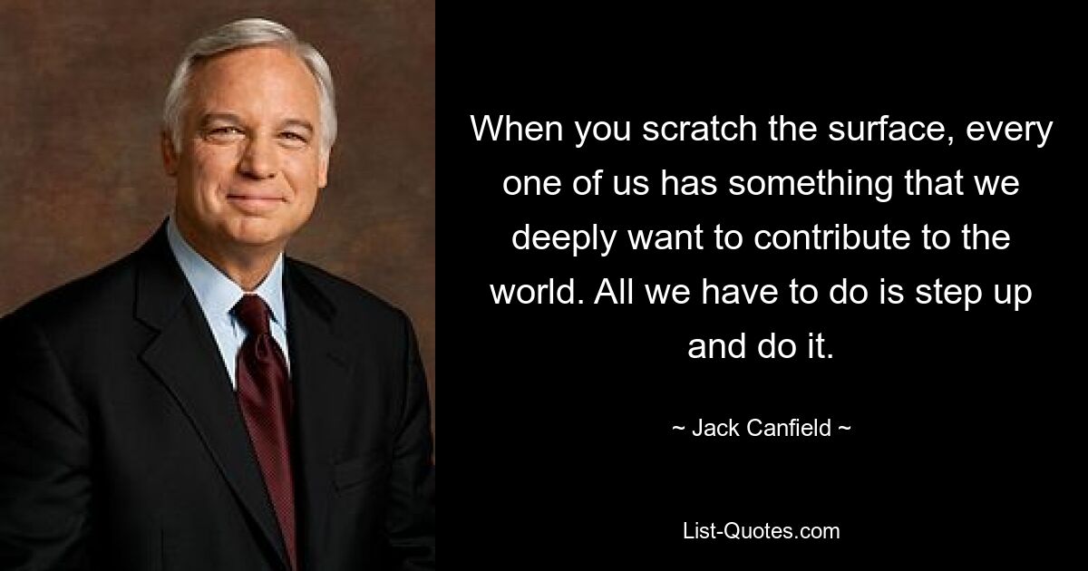 When you scratch the surface, every one of us has something that we deeply want to contribute to the world. All we have to do is step up and do it. — © Jack Canfield