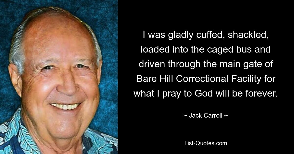 I was gladly cuffed, shackled, loaded into the caged bus and driven through the main gate of Bare Hill Correctional Facility for what I pray to God will be forever. — © Jack Carroll