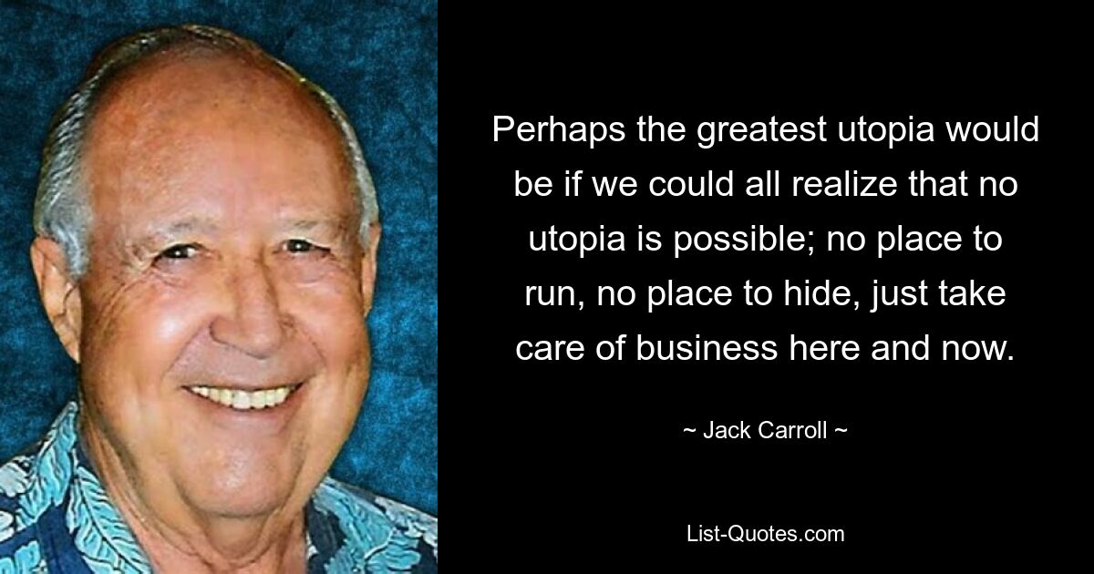 Perhaps the greatest utopia would be if we could all realize that no utopia is possible; no place to run, no place to hide, just take care of business here and now. — © Jack Carroll