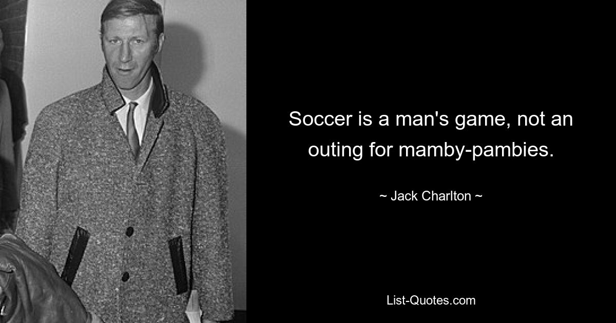 Soccer is a man's game, not an outing for mamby-pambies. — © Jack Charlton