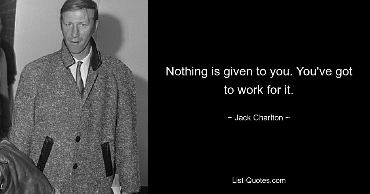 Nothing is given to you. You've got to work for it. — © Jack Charlton