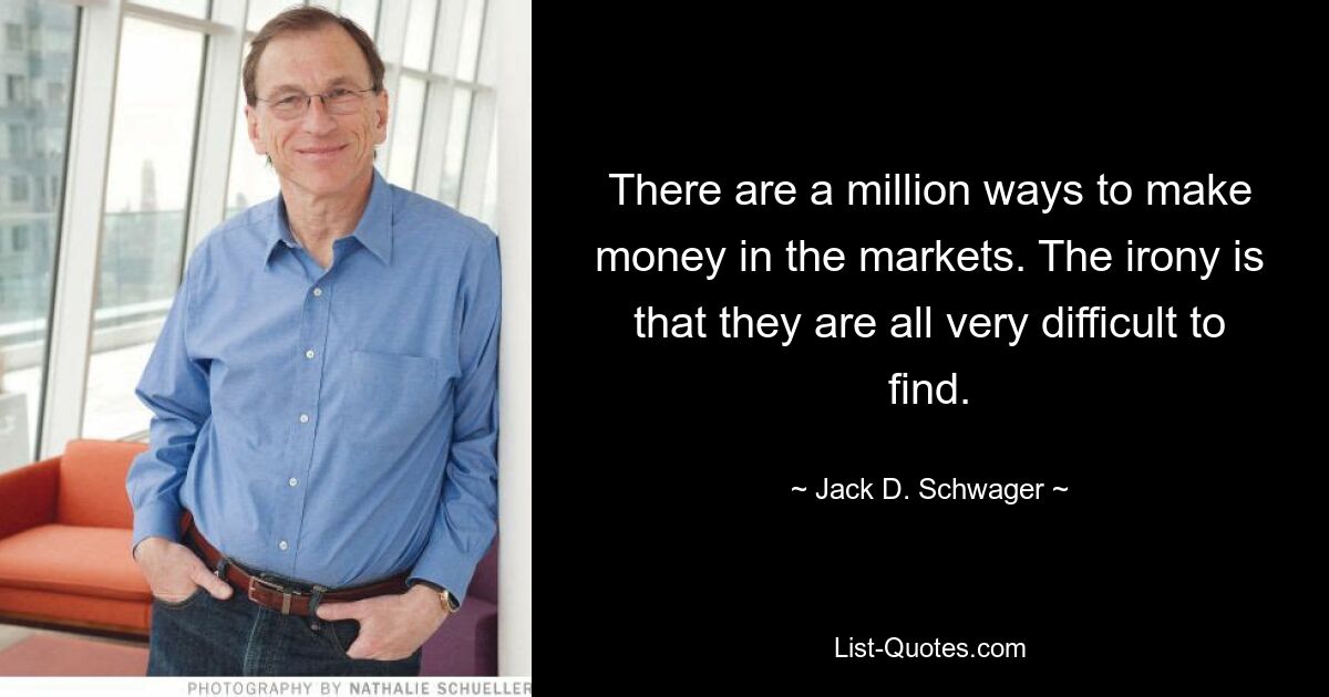 There are a million ways to make money in the markets. The irony is that they are all very difficult to find. — © Jack D. Schwager