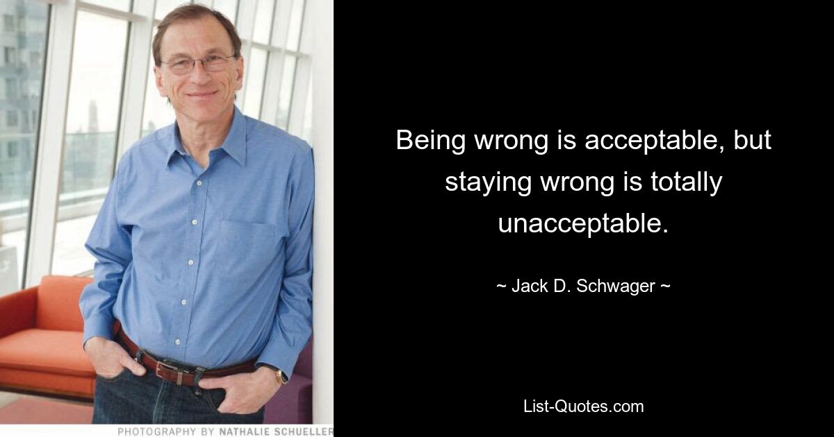 Being wrong is acceptable, but staying wrong is totally unacceptable. — © Jack D. Schwager