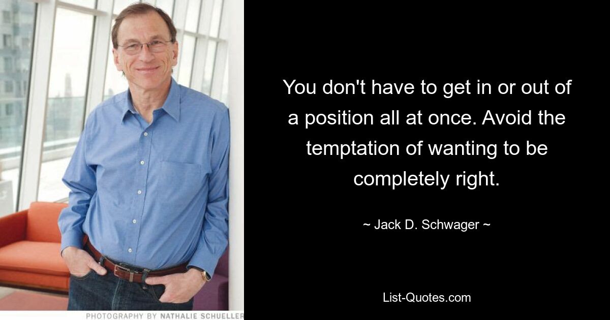 You don't have to get in or out of a position all at once. Avoid the temptation of wanting to be completely right. — © Jack D. Schwager