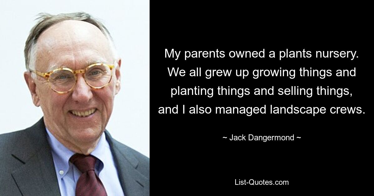 My parents owned a plants nursery. We all grew up growing things and planting things and selling things, and I also managed landscape crews. — © Jack Dangermond