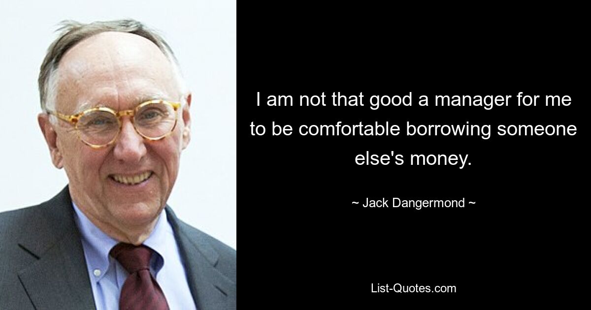 I am not that good a manager for me to be comfortable borrowing someone else's money. — © Jack Dangermond