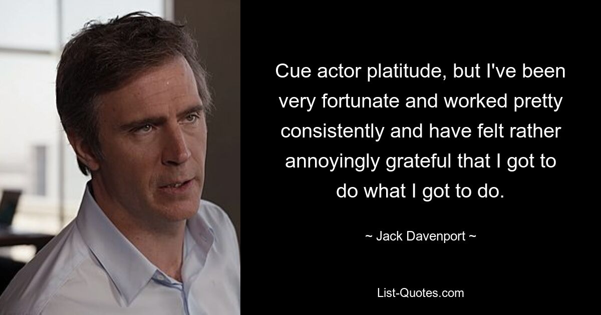 Cue actor platitude, but I've been very fortunate and worked pretty consistently and have felt rather annoyingly grateful that I got to do what I got to do. — © Jack Davenport