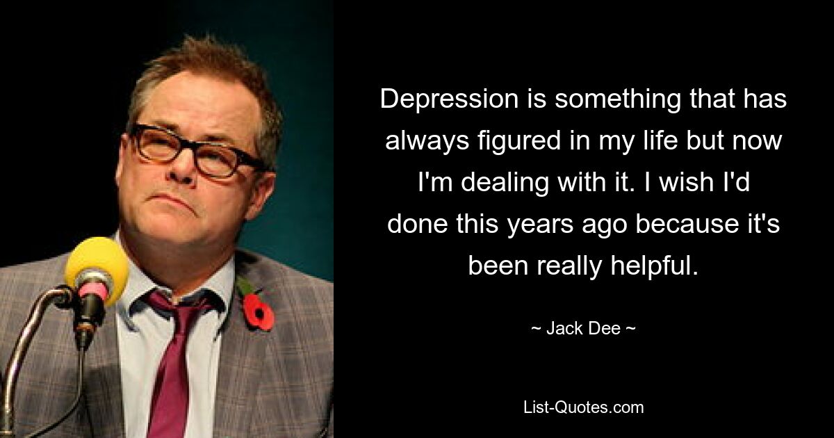 Depression is something that has always figured in my life but now I'm dealing with it. I wish I'd done this years ago because it's been really helpful. — © Jack Dee