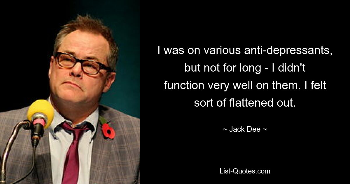 I was on various anti-depressants, but not for long - I didn't function very well on them. I felt sort of flattened out. — © Jack Dee