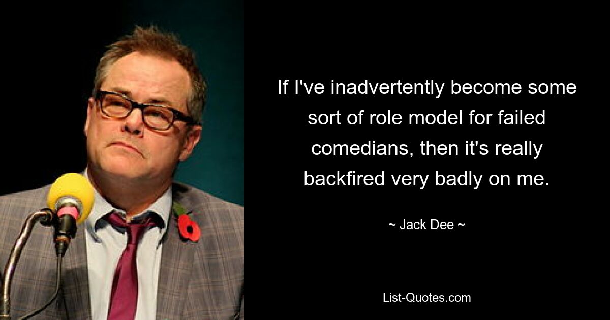 If I've inadvertently become some sort of role model for failed comedians, then it's really backfired very badly on me. — © Jack Dee