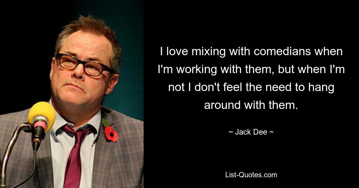 I love mixing with comedians when I'm working with them, but when I'm not I don't feel the need to hang around with them. — © Jack Dee