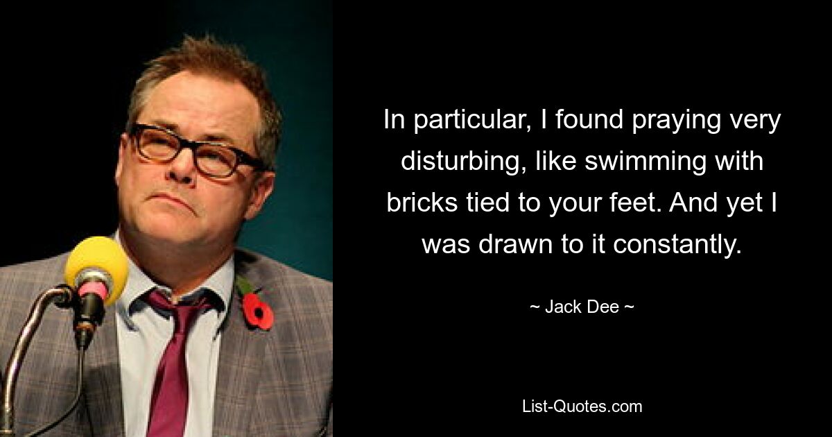 In particular, I found praying very disturbing, like swimming with bricks tied to your feet. And yet I was drawn to it constantly. — © Jack Dee