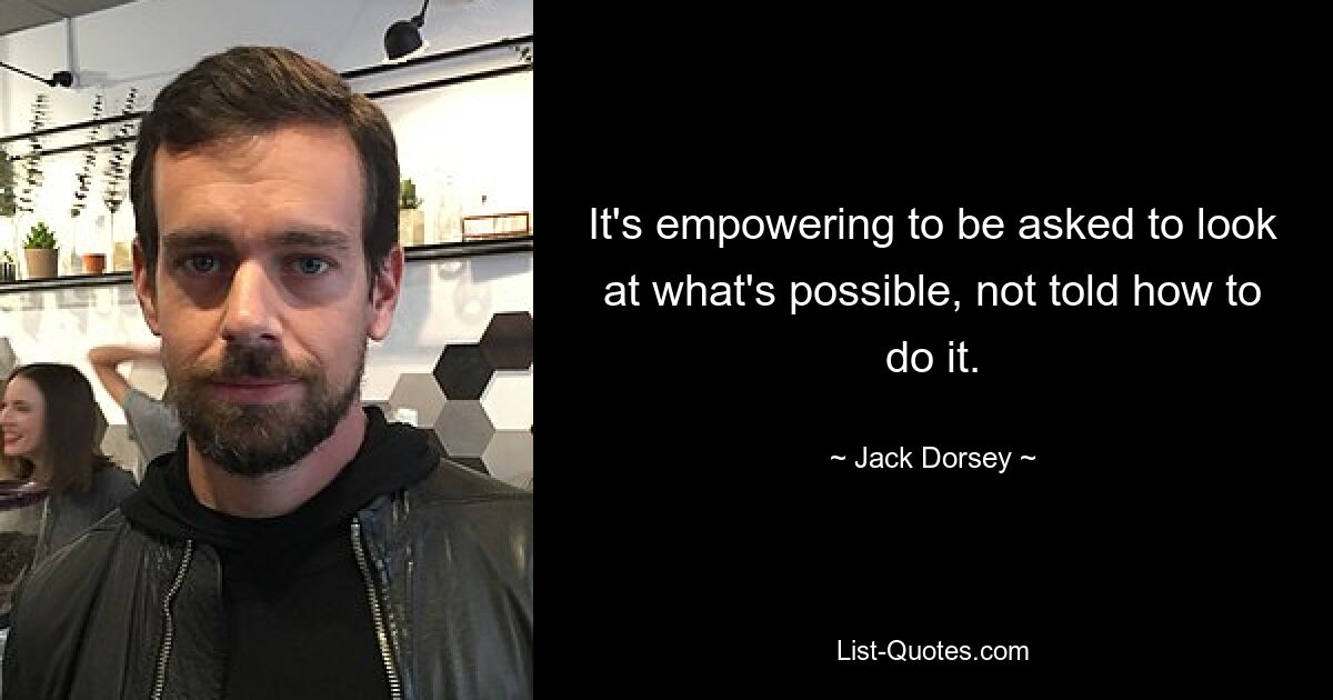 It's empowering to be asked to look at what's possible, not told how to do it. — © Jack Dorsey