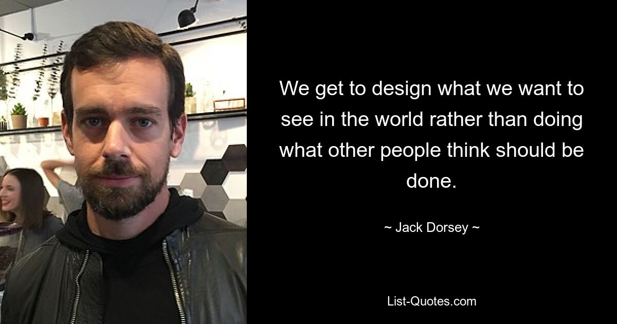 We get to design what we want to see in the world rather than doing what other people think should be done. — © Jack Dorsey