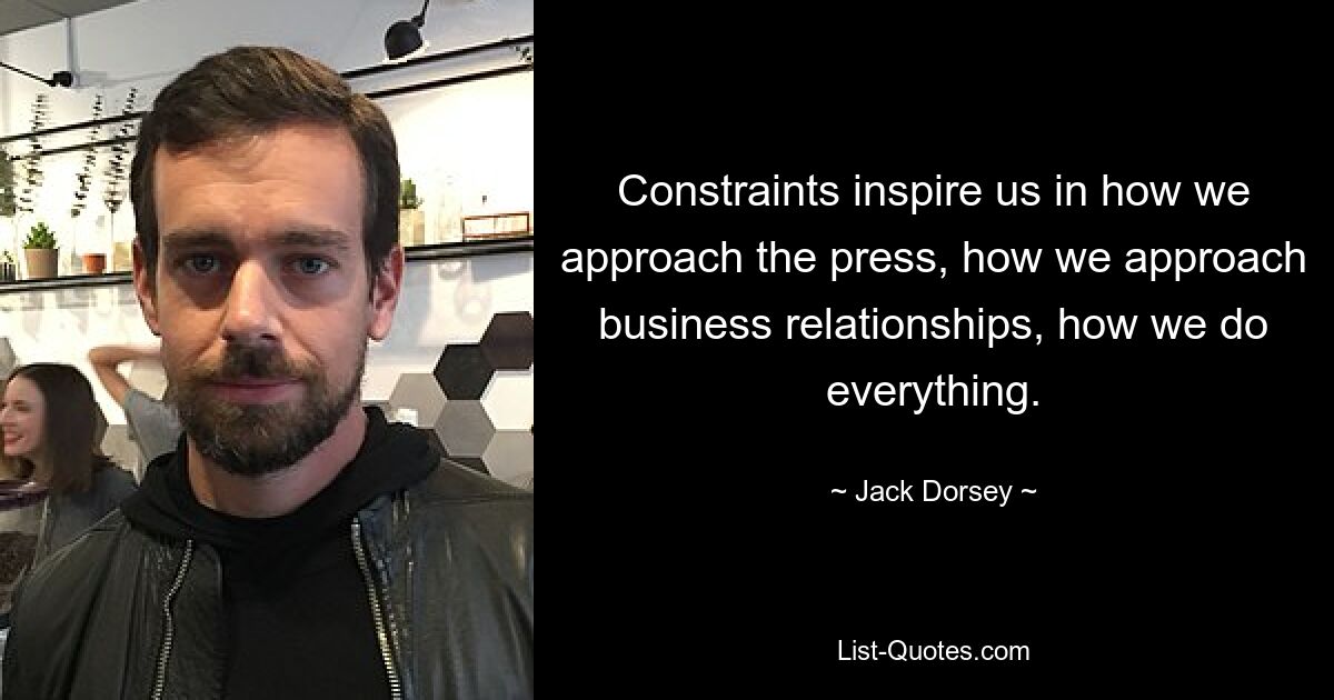 Constraints inspire us in how we approach the press, how we approach business relationships, how we do everything. — © Jack Dorsey