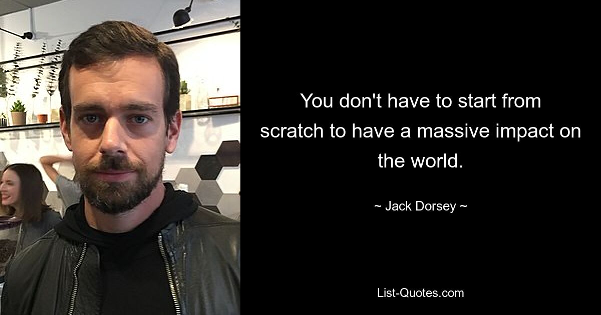 You don't have to start from scratch to have a massive impact on the world. — © Jack Dorsey