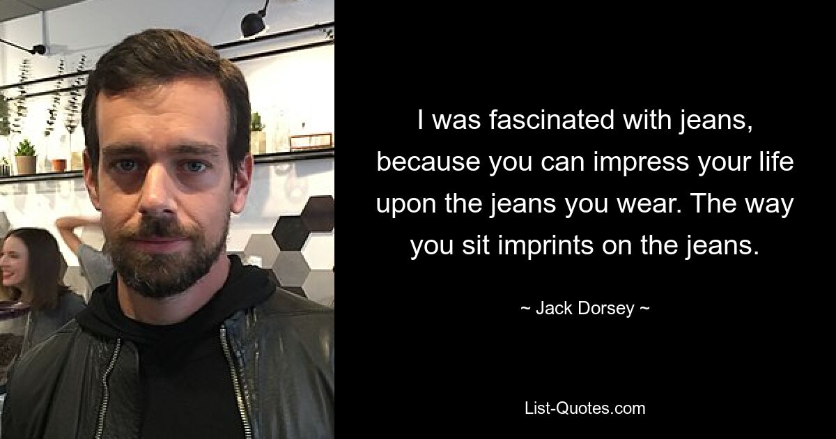 I was fascinated with jeans, because you can impress your life upon the jeans you wear. The way you sit imprints on the jeans. — © Jack Dorsey