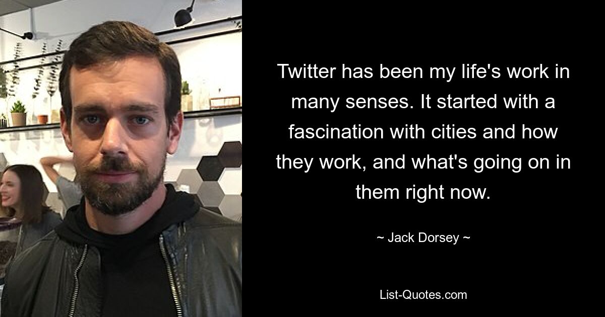 Twitter has been my life's work in many senses. It started with a fascination with cities and how they work, and what's going on in them right now. — © Jack Dorsey