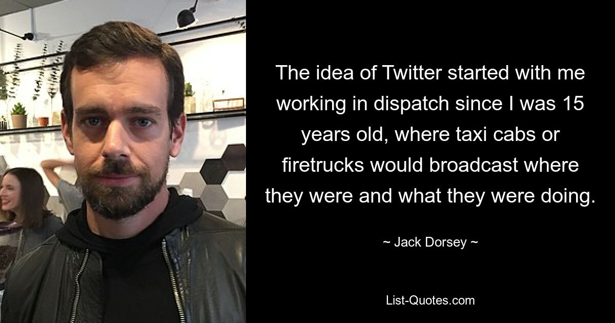 The idea of Twitter started with me working in dispatch since I was 15 years old, where taxi cabs or firetrucks would broadcast where they were and what they were doing. — © Jack Dorsey