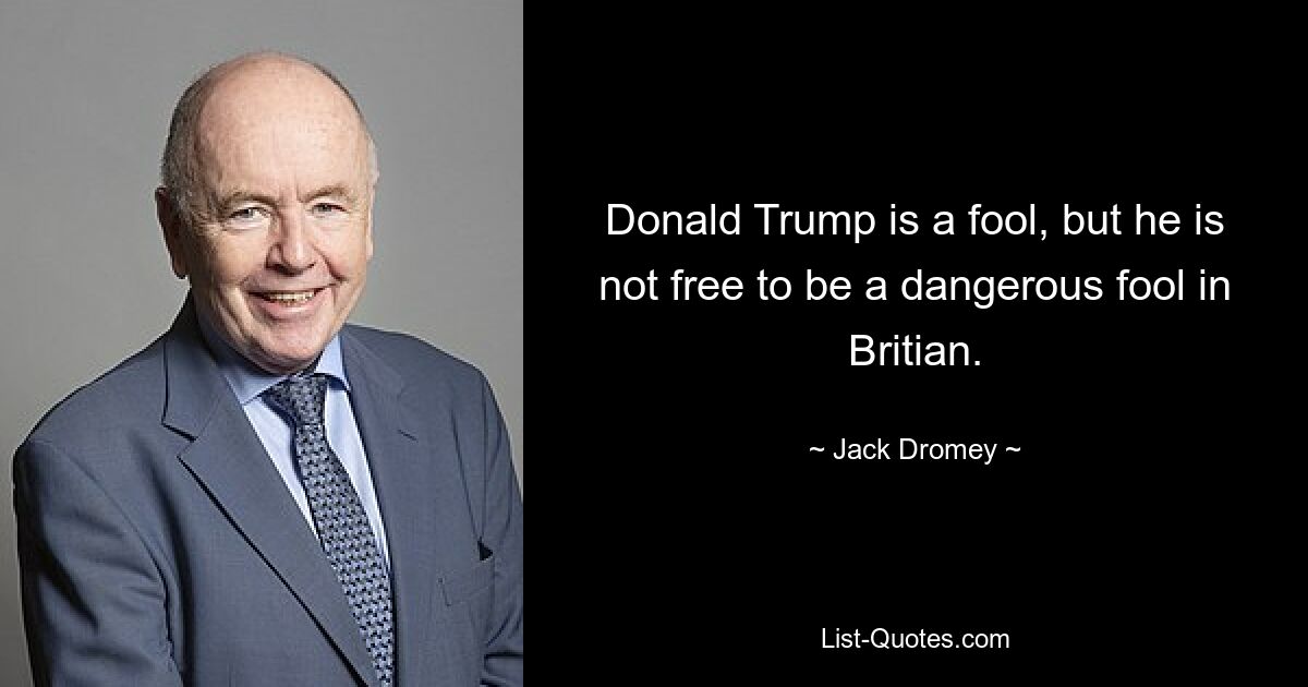 Donald Trump is a fool, but he is not free to be a dangerous fool in Britian. — © Jack Dromey