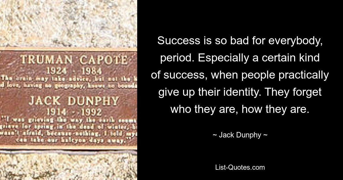 Success is so bad for everybody, period. Especially a certain kind of success, when people practically give up their identity. They forget who they are, how they are. — © Jack Dunphy