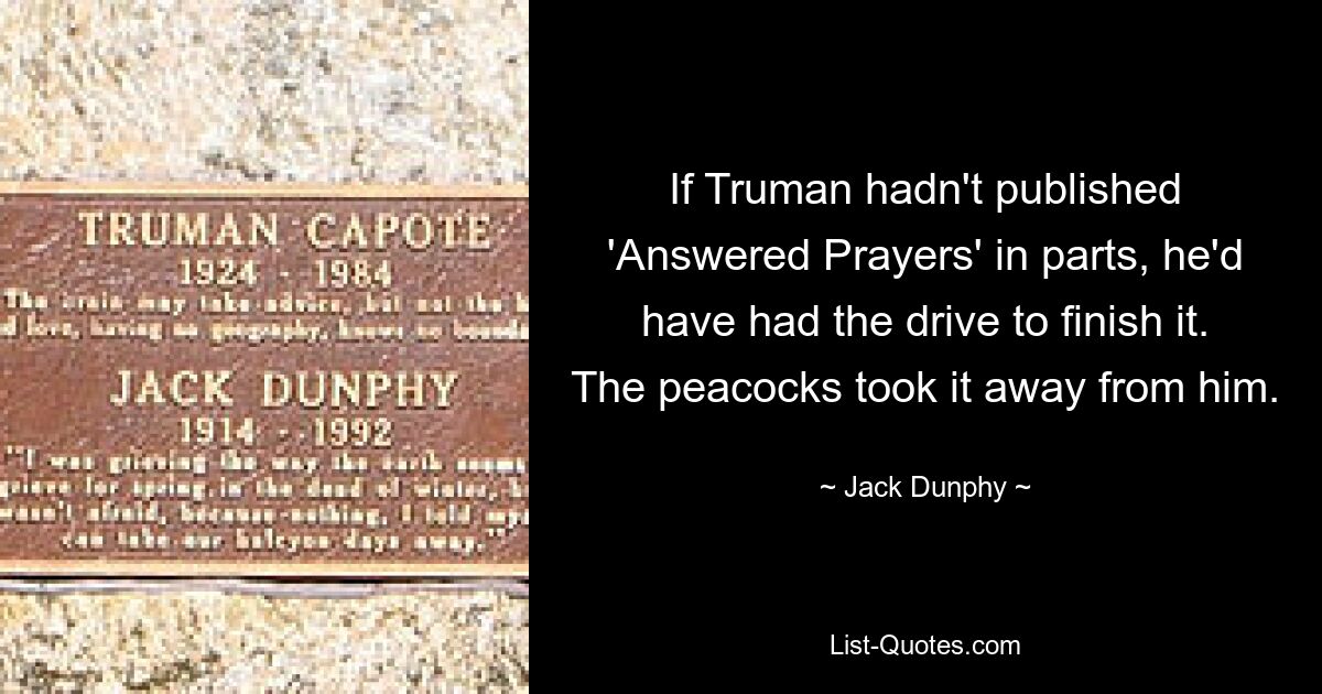 If Truman hadn't published 'Answered Prayers' in parts, he'd have had the drive to finish it. The peacocks took it away from him. — © Jack Dunphy