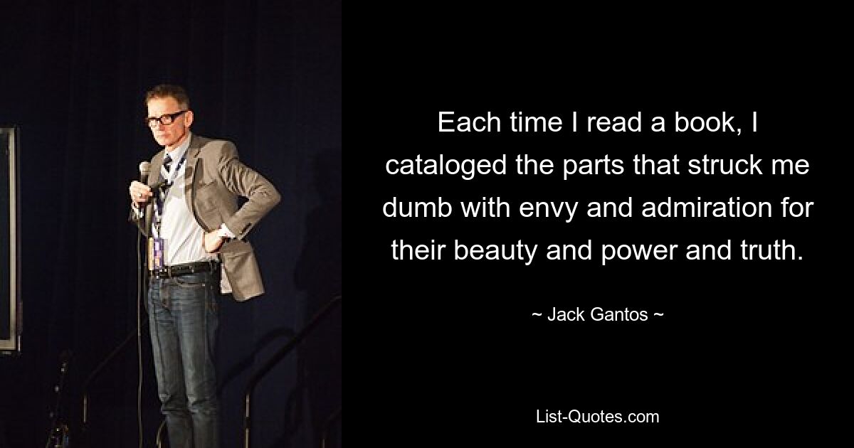 Each time I read a book, I cataloged the parts that struck me dumb with envy and admiration for their beauty and power and truth. — © Jack Gantos