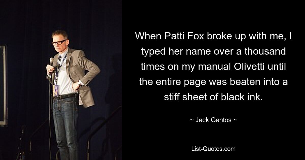 When Patti Fox broke up with me, I typed her name over a thousand times on my manual Olivetti until the entire page was beaten into a stiff sheet of black ink. — © Jack Gantos