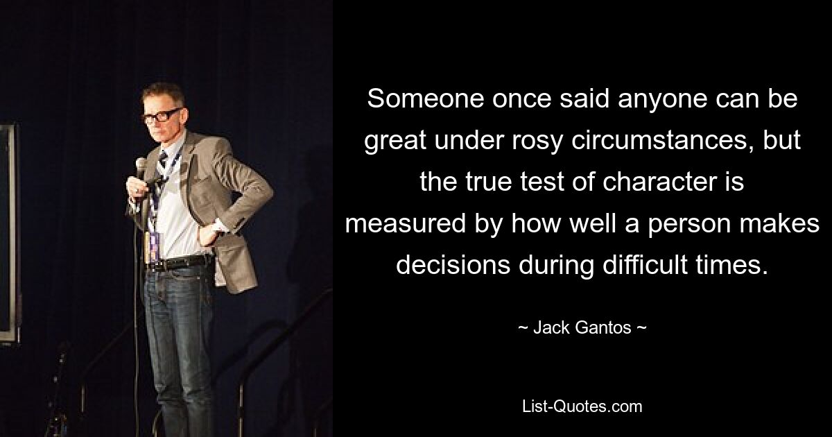 Someone once said anyone can be great under rosy circumstances, but the true test of character is measured by how well a person makes decisions during difficult times. — © Jack Gantos