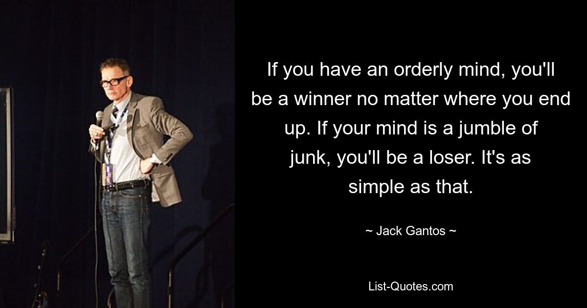 If you have an orderly mind, you'll be a winner no matter where you end up. If your mind is a jumble of junk, you'll be a loser. It's as simple as that. — © Jack Gantos