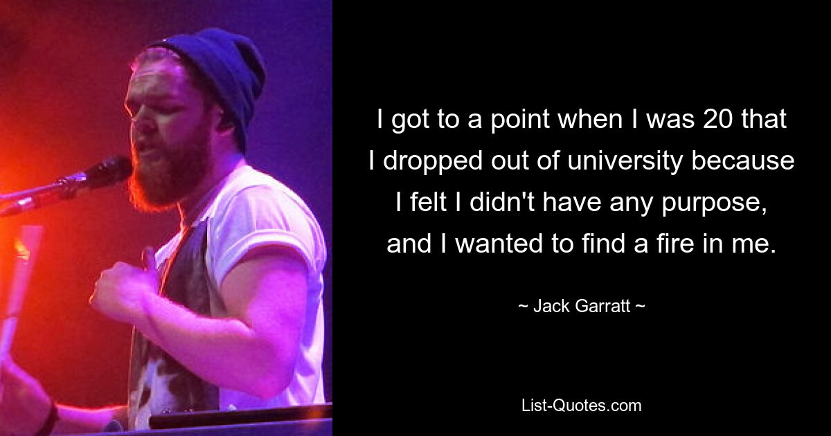 I got to a point when I was 20 that I dropped out of university because I felt I didn't have any purpose, and I wanted to find a fire in me. — © Jack Garratt