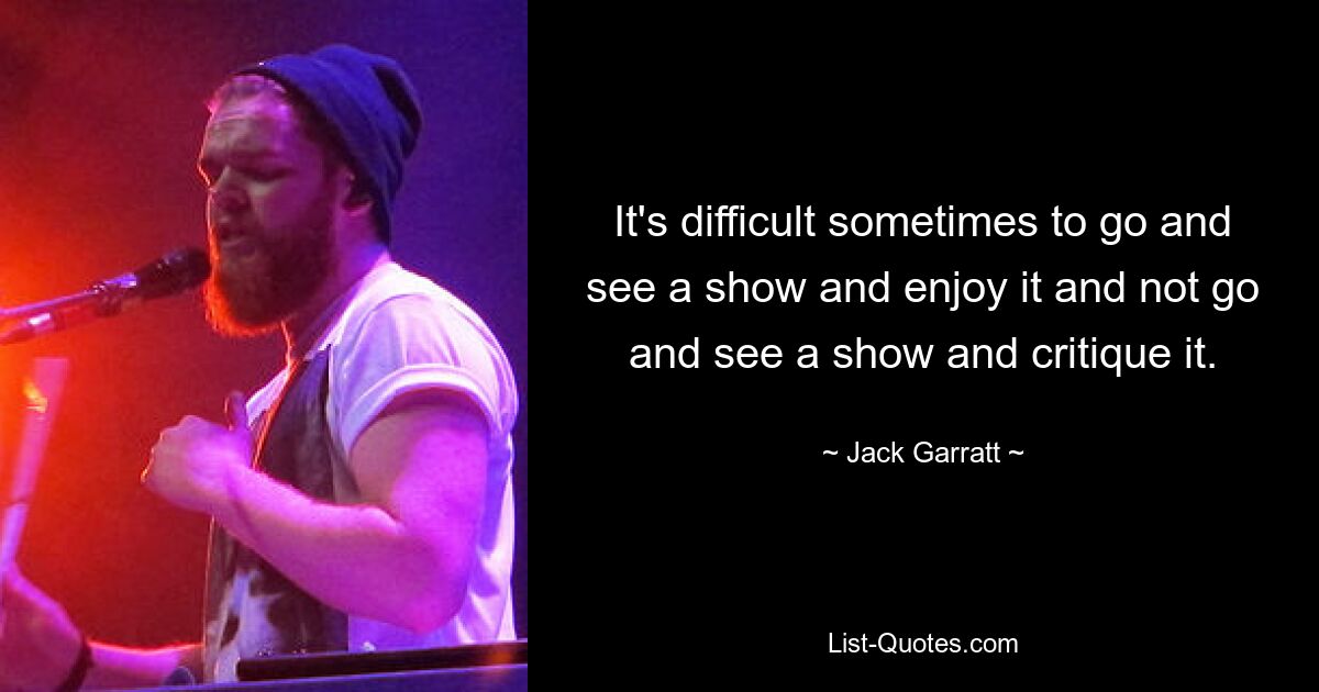 It's difficult sometimes to go and see a show and enjoy it and not go and see a show and critique it. — © Jack Garratt