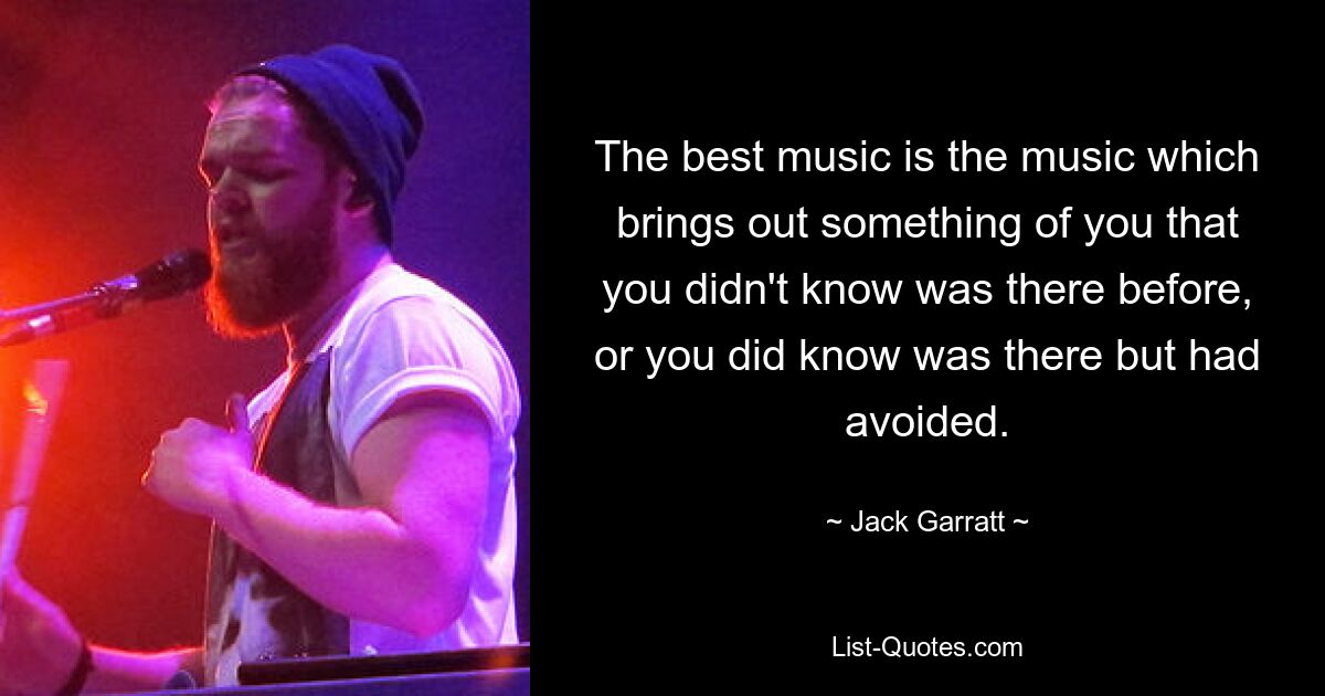 The best music is the music which brings out something of you that you didn't know was there before, or you did know was there but had avoided. — © Jack Garratt