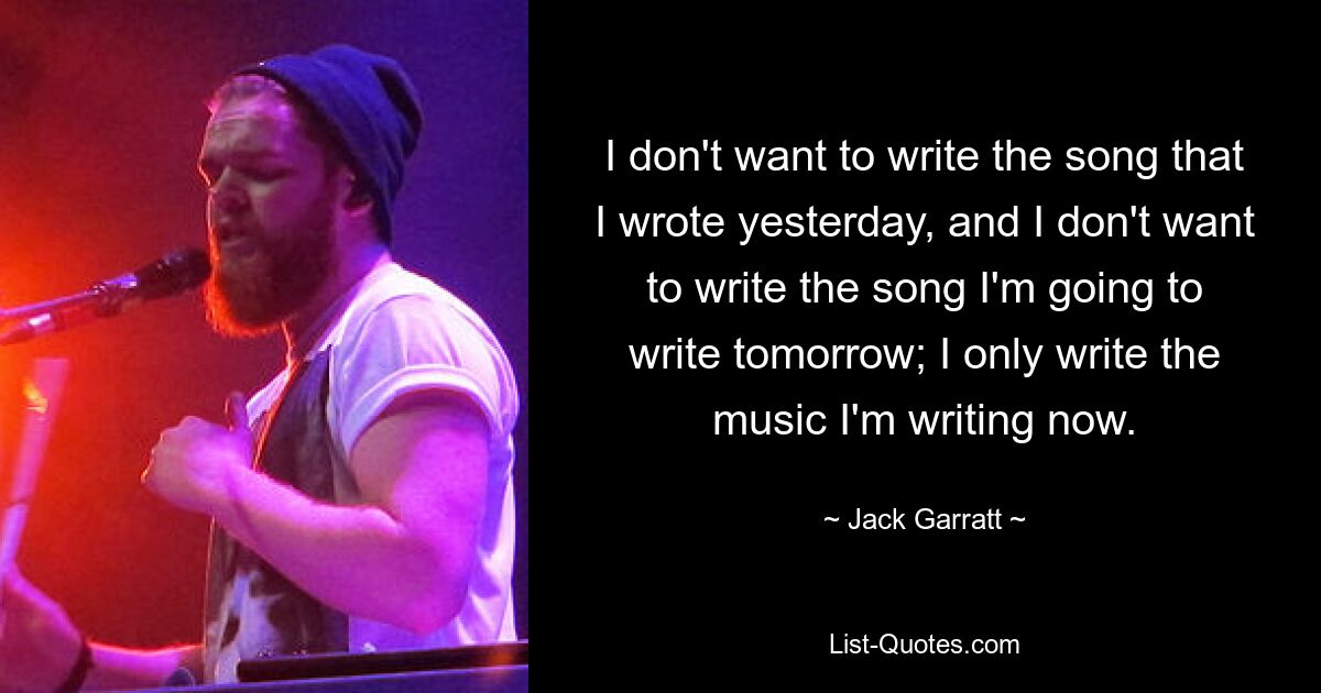 I don't want to write the song that I wrote yesterday, and I don't want to write the song I'm going to write tomorrow; I only write the music I'm writing now. — © Jack Garratt