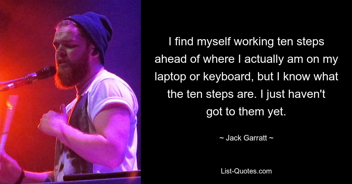 I find myself working ten steps ahead of where I actually am on my laptop or keyboard, but I know what the ten steps are. I just haven't got to them yet. — © Jack Garratt